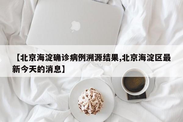 【北京海淀确诊病例溯源结果,北京海淀区最新今天的消息】