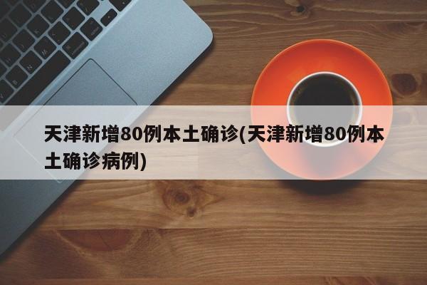 天津新增80例本土确诊(天津新增80例本土确诊病例)