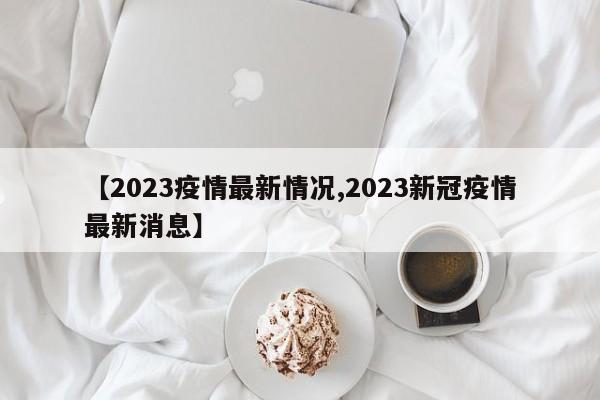 【2023疫情最新情况,2023新冠疫情最新消息】