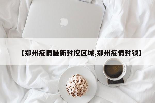 【郑州疫情最新封控区域,郑州疫情封锁】