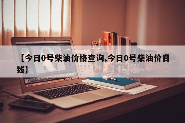 【今日0号柴油价格查询,今日0号柴油价目钱】