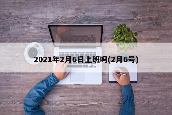 2021年2月6日上班吗(2月6号)