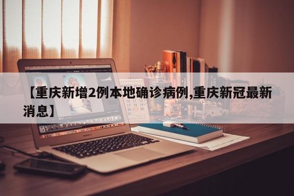 【重庆新增2例本地确诊病例,重庆新冠最新消息】