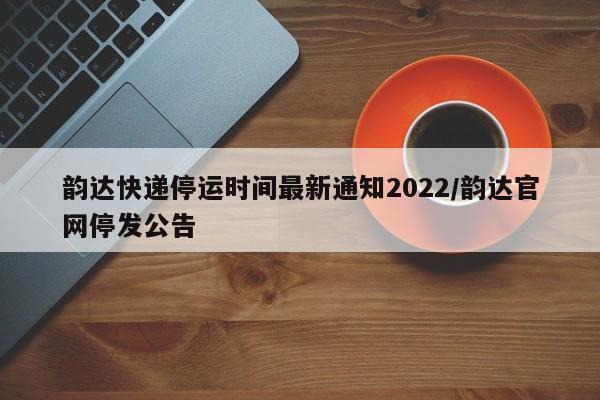 韵达快递停运时间最新通知2022/韵达官网停发公告