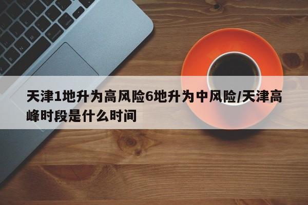 天津1地升为高风险6地升为中风险/天津高峰时段是什么时间