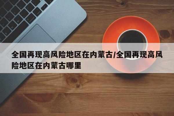 全国再现高风险地区在内蒙古/全国再现高风险地区在内蒙古哪里
