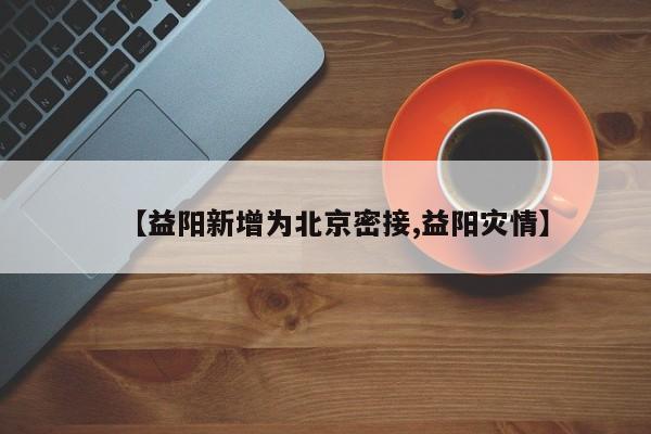 【益阳新增为北京密接,益阳灾情】