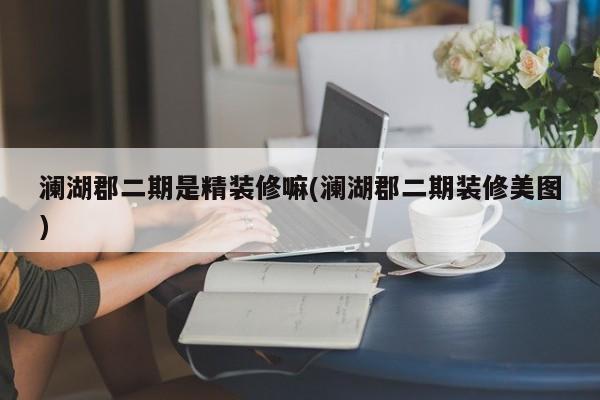 澜湖郡二期是精装修嘛(澜湖郡二期装修美图)