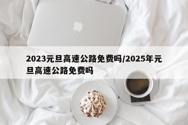 2023元旦高速公路免费吗/2025年元旦高速公路免费吗