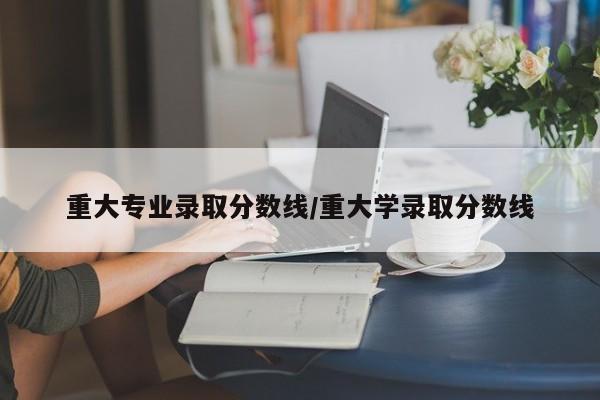 重大专业录取分数线/重大学录取分数线