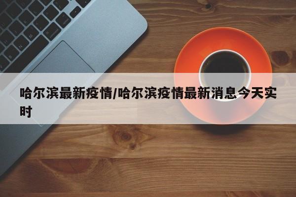 哈尔滨最新疫情/哈尔滨疫情最新消息今天实时