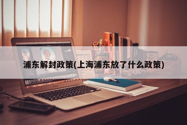 浦东解封政策(上海浦东放了什么政策)