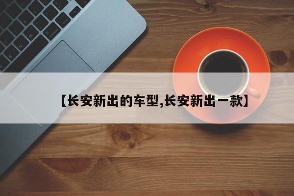 【长安新出的车型,长安新出一款】