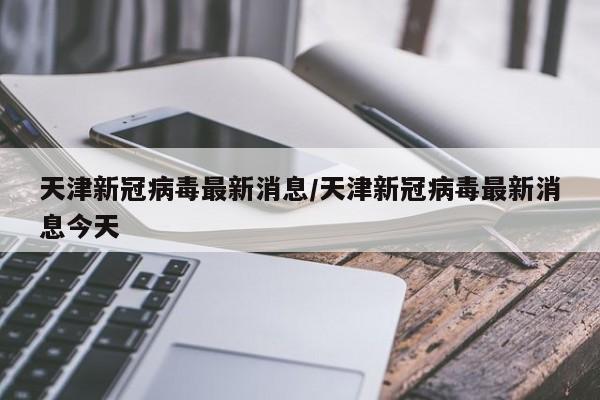 天津新冠病毒最新消息/天津新冠病毒最新消息今天