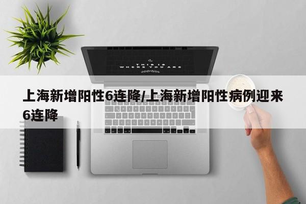 上海新增阳性6连降/上海新增阳性病例迎来6连降