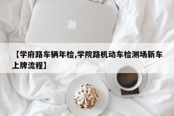 【学府路车辆年检,学院路机动车检测场新车上牌流程】
