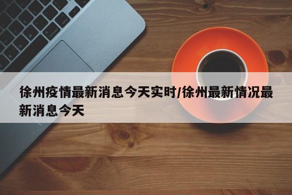徐州疫情最新消息今天实时/徐州最新情况最新消息今天