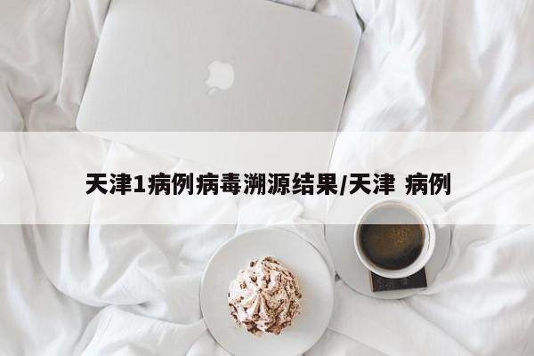 天津1病例病毒溯源结果/天津 病例