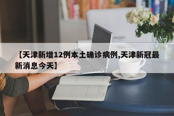 【天津新增12例本土确诊病例,天津新冠最新消息今天】