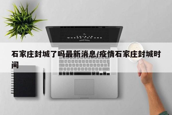 石家庄封城了吗最新消息/疫情石家庄封城时间