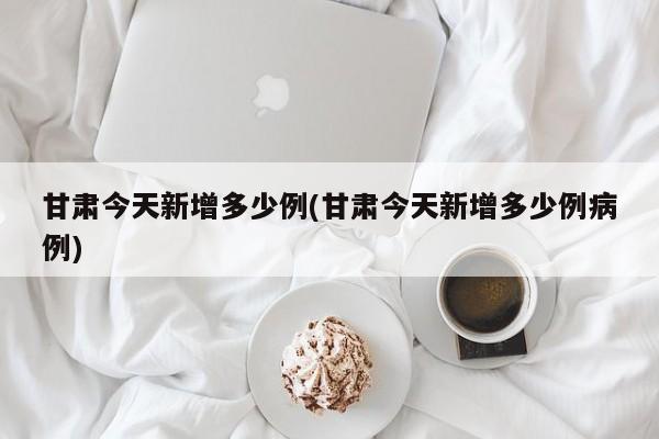 甘肃今天新增多少例(甘肃今天新增多少例病例)