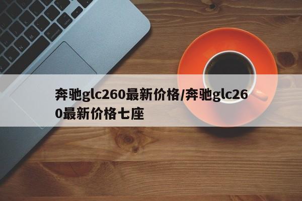 奔驰glc260最新价格/奔驰glc260最新价格七座