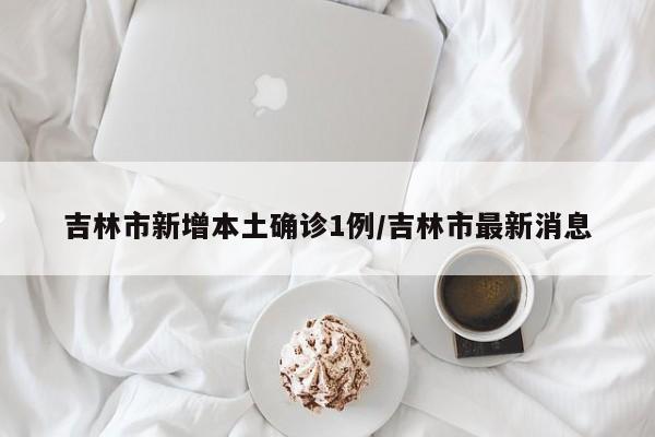 吉林市新增本土确诊1例/吉林市最新消息