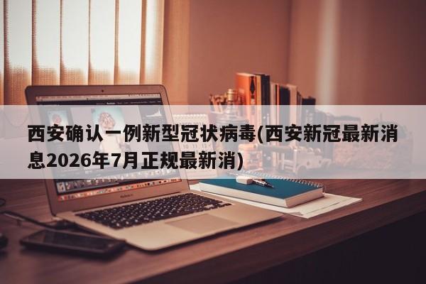 西安确认一例新型冠状病毒(西安新冠最新消息2026年7月正规最新消)