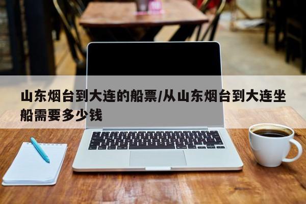 山东烟台到大连的船票/从山东烟台到大连坐船需要多少钱