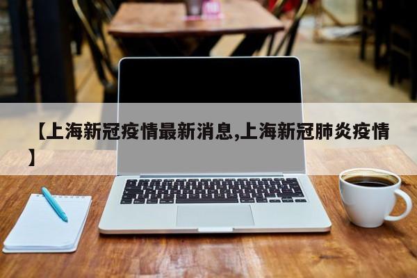 【上海新冠疫情最新消息,上海新冠肺炎疫情】