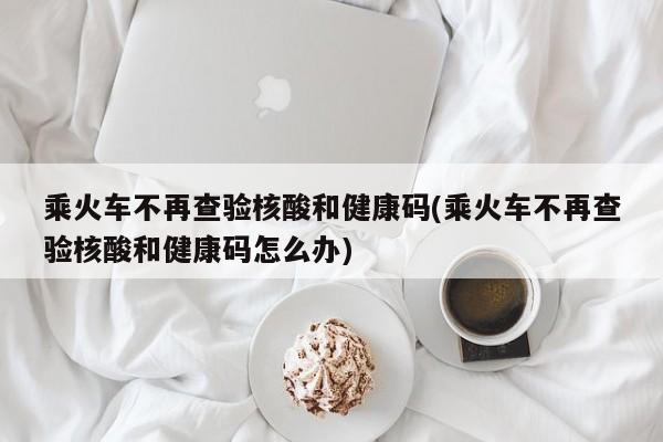 乘火车不再查验核酸和健康码(乘火车不再查验核酸和健康码怎么办)