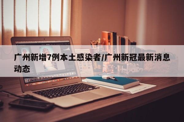 广州新增7例本土感染者/广州新冠最新消息动态